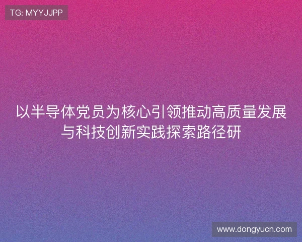 以半导体党员为核心引领推动高质量发展与科技创新实践探索路径研 以半导体党员为核心引领推动高质量发展与科技创新实践探索路径研